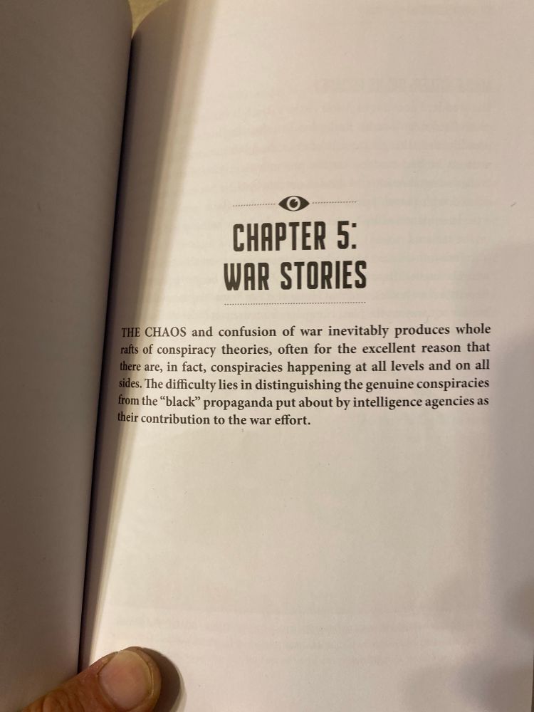 It’s a short segment out of a book. It starts on chapter 5.

The chaos and confusion of war inevitably produces whole wrath of conspiracy theories, often for excellent reason that they are in fact, conspiracies happening at all levels and at all sides, the difficulty lies and distinguishing the genuine conspiracies from the black propaganda, put out by intelligence agencies as their contribution to the war effort.


I chose this because of our current political turmoil

