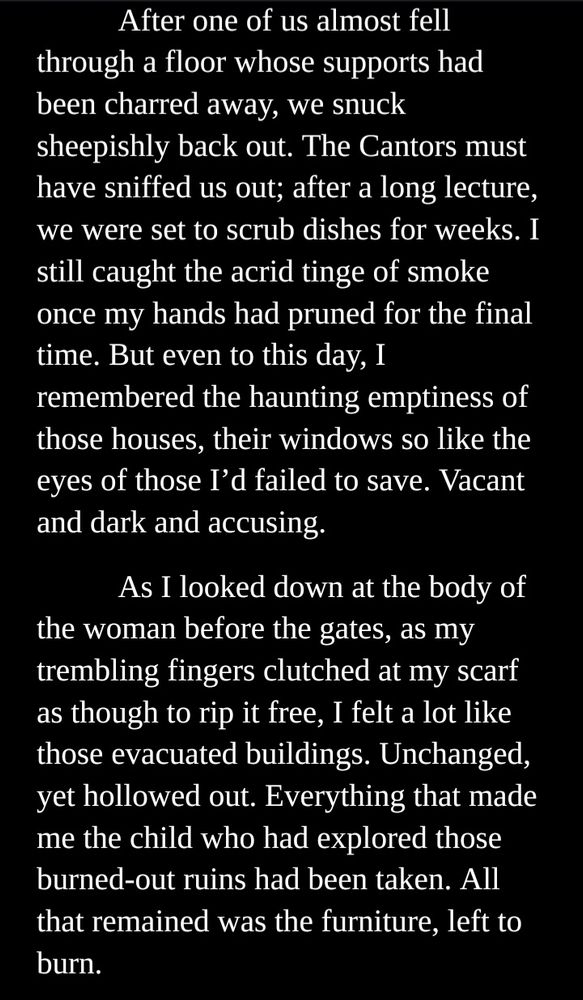 After one of us almost fell through a floor whose supports had been charred away, we snuck sheepishly back out. The Cantors must have sniffed us out; after a long lecture, we were set to scrub dishes for weeks. I still caught the acrid tinge of smoke once my hands had pruned for the final time. But even to this day, I remembered the haunting emptiness of those houses, their windows so like the eyes of those I’d failed to save. Vacant and dark and accusing. 

As I looked down at the body of the woman before the gates, as my trembling fingers clutched at my scarf as though to rip it free, I felt a lot like those evacuated buildings. Unchanged, yet hollowed out. Everything that made me the child who had explored those burned-out ruins had been taken. All that remained was the furniture, left to burn.