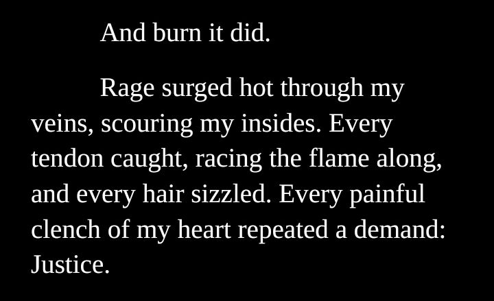 And burn it did.

Rage surged hot through my veins, scouring my insides. Every tendon caught, racing the flame along, and every hair sizzled. Every painful clench of my heart repeated a demand: Justice. 
