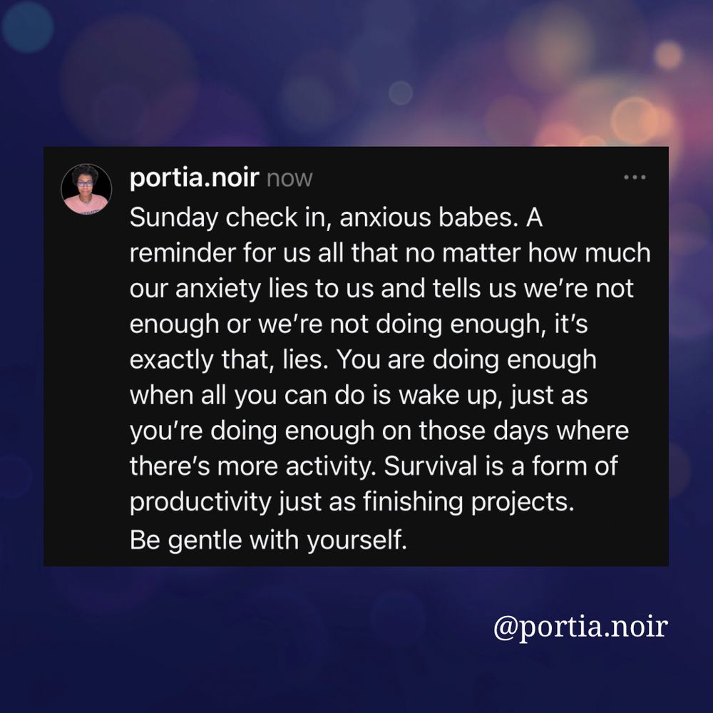 portia.noir now
Sunday check in, anxious babes. A reminder for us all that no matter how much our anxiety lies to us and tells us we're not enough or we're not doing enough, it's exactly that, lies. You are doing enough when all you can do is wake up, just as you're doing enough on those days where there's more activity. Survival is a form of productivity just as finishing projects.
Be gentle with yourself.