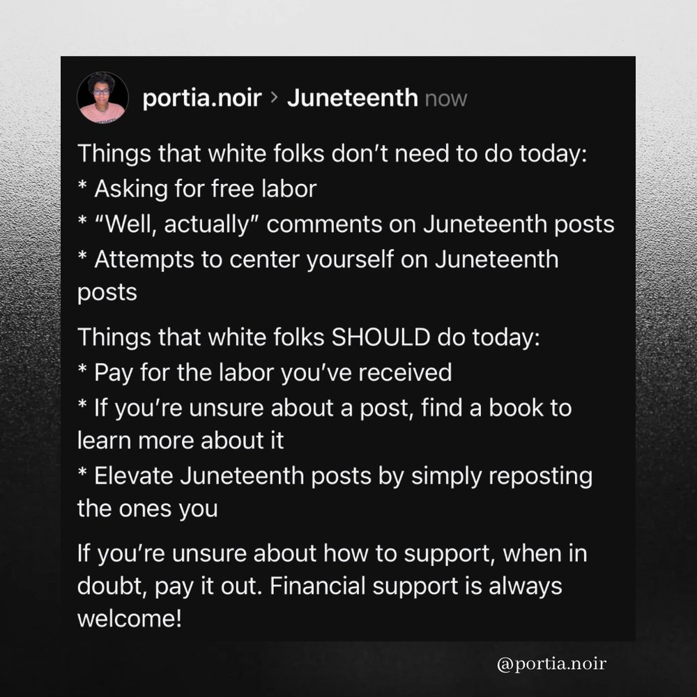 Screenshot of:

Things that white folks don’t need to do today: 
* Asking for free labor
* “Well, actually” comments on Juneteenth posts
* Attempts to center yourself on Juneteenth posts 

Things that white folks SHOULD do today:
* Pay for the labor you’ve received
* If you’re unsure about a post, find a book to learn more about it
* Elevate Juneteenth posts by simply reposting the ones you 

If you’re unsure about how to support, when in doubt, pay it out. Financial support is always welcome!