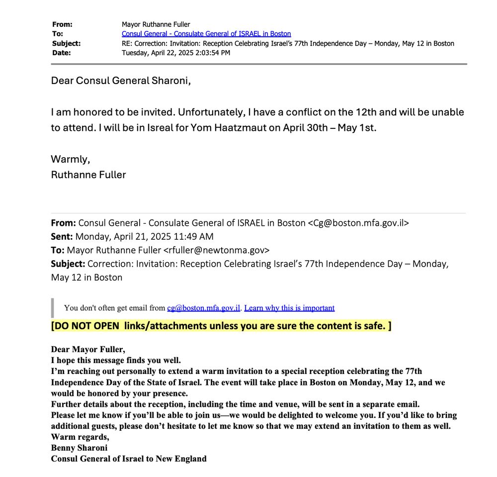 Dear Consul General Sharoni,
I am honored to be invited. Unfortunately, I have a conflict on the 12th and will be unable
to attend. I will be in Isreal for Yom Haatzmaut on April 30th – May 1st.
Warmly,
Ruthanne Fuller

Dear Mayor Fuller,
I hope this message finds you well.
I’m reaching out personally to extend a warm invitation to a special reception celebrating the 77th
Independence Day of the State of Israel. The event will take place in Boston on Monday, May 12, and we
would be honored by your presence.
Further details about the reception, including the time and venue, will be sent in a separate email.
Please let me know if you’ll be able to join us—we would be delighted to welcome you. If you’d like to bring
additional guests, please don’t hesitate to let me know so that we may extend an invitation to them as well.
Warm regards,
Benny Sharoni
Consul General of Israel to New England