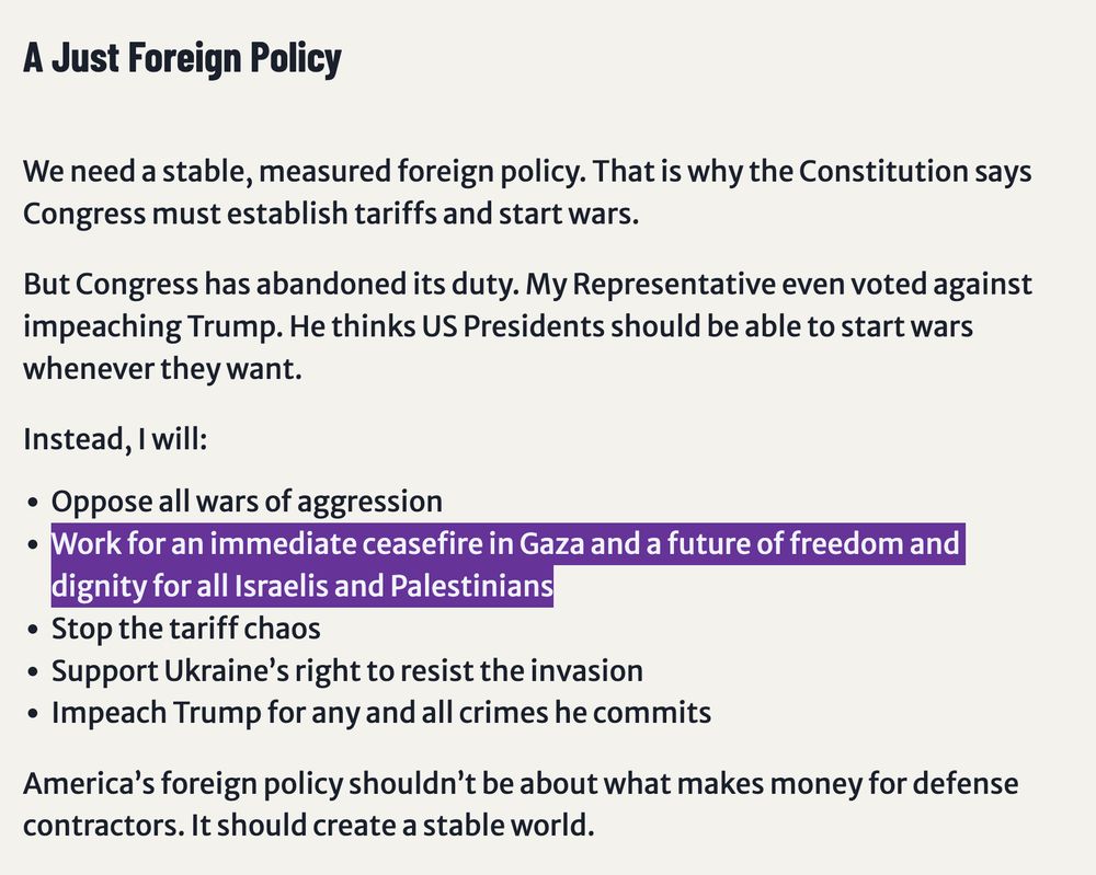 A Just Foreign Policy
We need a stable, measured foreign policy. That is why the Constitution says Congress must establish tariffs and start wars.

But Congress has abandoned its duty. My Representative even voted against impeaching Trump. He thinks US Presidents should be able to start wars whenever they want.

Instead, I will:

Oppose all wars of aggression
Work for an immediate ceasefire in Gaza and a future of freedom and dignity for all Israelis and Palestinians
Stop the tariff chaos
Support Ukraine’s right to resist the invasion
Impeach Trump for any and all crimes he commits
America’s foreign policy shouldn’t be about what makes money for defense contractors. It should create a stable world.