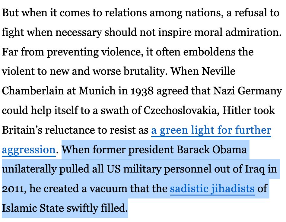 But when it comes to relations among nations, a refusal to fight when necessary should not inspire moral admiration. Far from preventing violence, it often emboldens the violent to new and worse brutality. When Neville Chamberlain at Munich in 1938 agreed that Nazi Germany could help itself to a swath of Czechoslovakia, Hitler took Britain’s reluctance to resist as a green light for further aggression. When former president Barack Obama unilaterally pulled all US military personnel out of Iraq in 2011, he created a vacuum that the sadistic jihadists of Islamic State swiftly filled.
