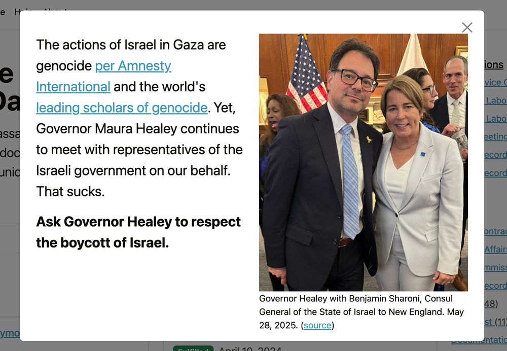 The actions of Israel in Gaza are genocide per Amnesty International and the world's leading scholars of genocide. Yet, Governor Maura Healey continues to meet with representatives of the Israeli government on our behalf.
That sucks.

Ask Governor Healey to respect the boycott of Israel.

Governor Healey with Benjamin Sharoni, Consul General of the State of Israel to New England. May 28, 2025. (source)
