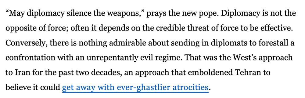 “May diplomacy silence the weapons,” prays the new pope. Diplomacy is not the opposite of force; often it depends on the credible threat of force to be effective. Conversely, there is nothing admirable about sending in diplomats to forestall a confrontation with an unrepentantly evil regime. That was the West’s approach to Iran for the past two decades, an approach that emboldened Tehran to believe it could get away with ever-ghastlier atrocities.