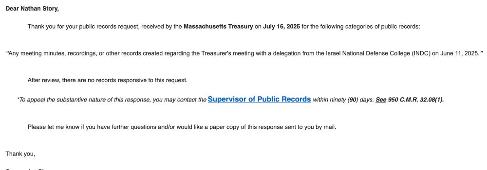 Dear Nathan Story,

 

Thank you for your public records request, received by the Massachusetts Treasury on July 16, 2025 for the following categories of public records:

 

 

“Any meeting minutes, recordings, or other records created regarding the Treasurer's meeting with a delegation from the Israel National Defense College (INDC) on June 11, 2025.”

 

 

After review, there are no records responsive to this request.

 

*To appeal the substantive nature of this response, you may contact the Supervisor of Public Records within ninety (90) days. See 950 C.M.R. 32.08(1).

 

 

Please let me know if you have further questions and/or would like a paper copy of this response sent to you by mail.

 

 

Thank you,