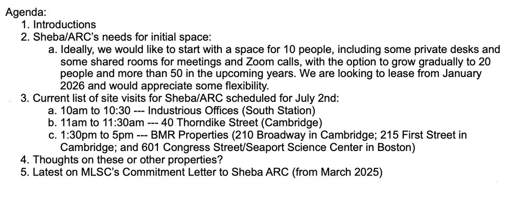 Agenda:
1. Introductions
2. Sheba/ARC’s needs for initial space:
a. Ideally, we would like to start with a space for 10 people, including some private desks and
some shared rooms for meetings and Zoom calls, with the option to grow gradually to 20
people and more than 50 in the upcoming years. We are looking to lease from January
2026 and would appreciate some flexibility.
3. Current list of site visits for Sheba/ARC scheduled for July 2nd:
a. 10am to 10:30 --- Industrious Offices (South Station)
b. 11am to 11:30am --- 40 Thorndike Street (Cambridge)
c. 1:30pm to 5pm --- BMR Properties (210 Broadway in Cambridge; 215 First Street in
Cambridge; and 601 Congress Street/Seaport Science Center in Boston)
4. Thoughts on these or other properties?
5. Latest on MLSC’s Commitment Letter to Sheba ARC (from March 2025)