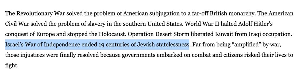 The Revolutionary War solved the problem of American subjugation to a far-off British monarchy. The American Civil War solved the problem of slavery in the southern United States. World War II halted Adolf Hitler’s conquest of Europe and stopped the Holocaust. Operation Desert Storm liberated Kuwait from Iraqi occupation. Israel’s War of Independence ended 19 centuries of Jewish statelessness. Far from being “amplified” by war, those injustices were finally resolved because governments embarked on combat and citizens risked their lives to fight.