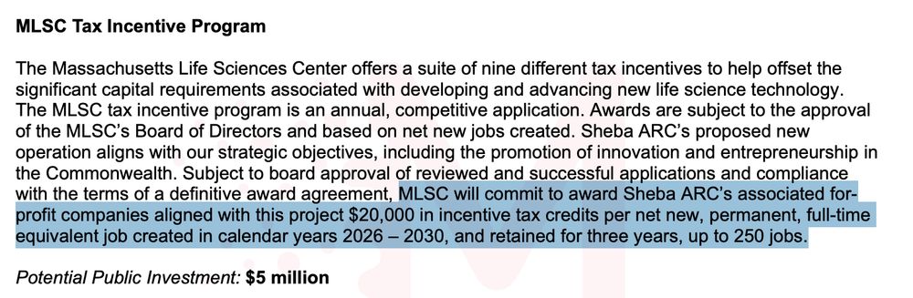 MLSC Tax Incentive Program
The Massachusetts Life Sciences Center offers a suite of nine different tax incentives to help offset the
significant capital requirements associated with developing and advancing new life science technology.
The MLSC tax incentive program is an annual, competitive application. Awards are subject to the approval
of the MLSC’s Board of Directors and based on net new jobs created. Sheba ARC’s proposed new
operation aligns with our strategic objectives, including the promotion of innovation and entrepreneurship in
the Commonwealth. Subject to board approval of reviewed and successful applications and compliance
with the terms of a definitive award agreement, MLSC will commit to award Sheba ARC’s associated forprofit companies aligned with this project $20,000 in incentive tax credits per net new, permanent, full-time
equivalent job created in calendar years 2026 – 2030, and retained for three years, up to 250 jobs.
Potential Public Investment: $5 million