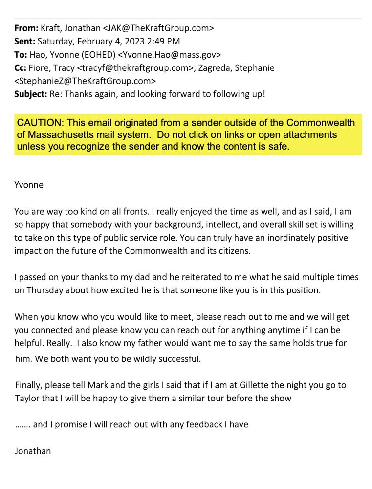 Yvonne
You are way too kind on all fronts. I really enjoyed the time as well, and as I said, I am
so happy that somebody with your background, intellect, and overall skill set is willing
to take on this type of public service role. You can truly have an inordinately positive
impact on the future of the Commonwealth and its citizens.
I passed on your thanks to my dad and he reiterated to me what he said multiple times
on Thursday about how excited he is that someone like you is in this position.
When you know who you would like to meet, please reach out to me and we will get
you connected and please know you can reach out for anything anytime if I can be
helpful. Really. I also know my father would want me to say the same holds true for him. We both want you to be wildly successful.
Finally, please tell Mark and the girls I said that if I am at Gillette the night you go to
Taylor that I will be happy to give them a similar tour before the show
……. and I promise I will reach out with any feedback I have
Jonathan