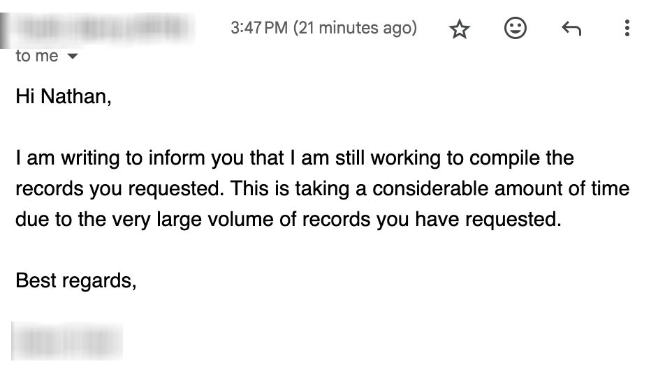 Hi Nathan,

I am writing to inform you that I am still working to compile the records you requested. This is taking a considerable amount of time due to the very large volume of records you have requested.

Best regards,