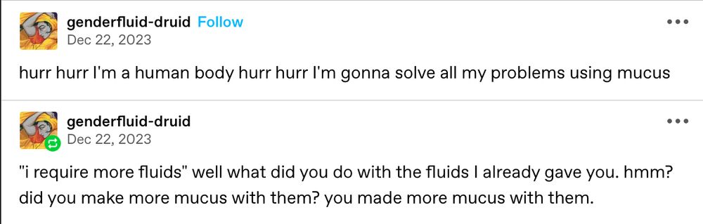 tumblr post by genderfluid-druid that reads: hurr hurr I’m a human body hurr hurr I’m gonna solve all my problems using mucus.

second tumblr post by genderfluid-druid that reads: “I require more fluids” well what did you do with the fluids I already gave you. hmm? did you make more mucus with them? you made more mucus with them.