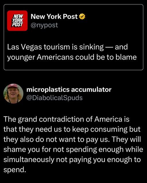New York Post
@nypost
Las Vegas tourism is sinking - and younger Americans could be to blame

microplastics accumulator
@DiabolicalSpuds
The grand contradiction of America is that they need us to keep consuming but they also do not want to pay us. They will shame you for not spending enough while simultaneously not paying you enough to spend.