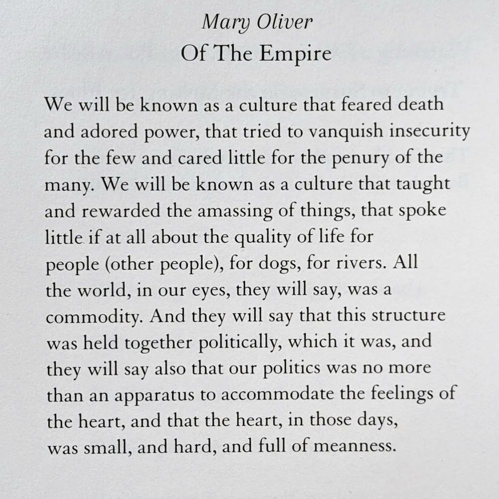 Mary Oliver
Of The Empire
We will be known as a culture that feared death and adored power, that tried to vanquish insecurity for the few and cared little for the penury of the many. We will be known as a culture that taught and rewarded the amassing of things, that spoke little if at all about the quality of life for people (other people), for dogs, for rivers. All the world, in our eyes, they will say, was a commodity. And they will say that this structure was held together politically, which it was, and they will say also that our politics was no more than an apparatus to accommodate the feelings of the heart, and that the heart, in those days, was small, and hard, and full of meanness.