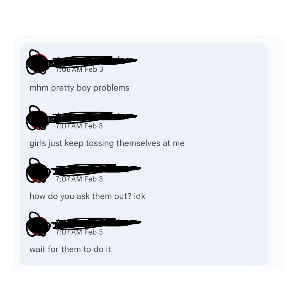 "mhm pretty boy problems. girls just keep tossing themselves at me. how do you ask them out? idk, wait for them to do it."