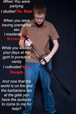 When you were partying, I studied THE BLADE. 

When you were having premarital sex I mastered THE BLOCKCHAIN.

While you wasted your days at the gym in pursuit of vanity, I cultivated INNER STRENGTH.

And now that the world is on fire and the barbarians are at the gate, you have the audacity to come to me for help?