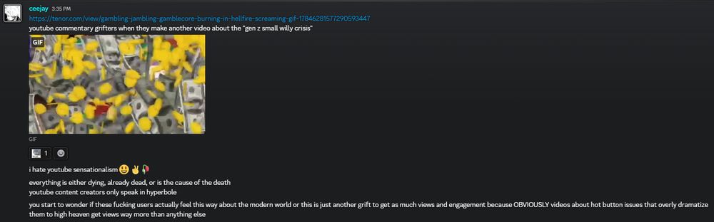 "youtube commentary grifters when they make another video about the "gen z small willy crisis""
"i hate youtube sensationalism 😃 ✌️🥀
everything is either dying, already dead, or is the cause of the death 
youtube content creators only speak in hyperbole
you start to wonder if these fucking users actually feel this way about the modern world or this is just another grift to get as much views and engagement because OBVIOUSLY videos about hot button issues that overly dramatize them to high heaven get views way more than anything else"