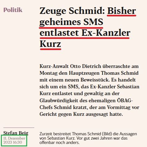 Auszug eXXpress-Artikel 11.12.2023:

Zeuge Schmid: Bisher geheimes SMS entlastet Ex-Kanzler Kurz

Kurz-Anwalt Otto Dietrich überraschte am Montag den Hauptzeugen Thomas Schmid mit einem neuen Beweisstück. Es handelt sich um ein SMS, das Ex-Kanzler Sebastian Kurz entlastet und gewaltig an der Glaubwürdigkeit des ehemaligen ÖBAG-Chefs Schmid kratzt, der am Vormittag vor Gericht gegen Kurz ausgesagt hatte.