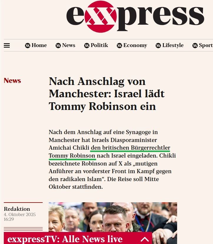 Auszug eXXpress-Artikel (übernommen von NiUS):

Nach Anschlag von Manchester: Israel lädt Tommy Robinson ein

Nach dem Anschlag auf eine Synagoge in Manchester hat Israels Diasporaminister Amichai Chikli den britischen Bürgerrechtler Tommy Robinson nach Israel eingeladen. Chikli bezeichnete Robinson auf X als „mutigen Anführer an vorderster Front im Kampf gegen den radikalen Islam“. Die Reise soll Mitte Oktober stattfinden.

Redaktion 4. Oktober 2025 16:29 