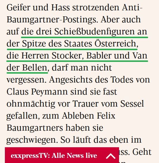 Textauszug aus eXXpress-Kolumne (Heinzlmaier, 23.7.2025).

Unterstrichen: "die drei Schießbudenfiguren an der Spitze des Staates Österreich, die Herren Stocker, Babler und Van der Bellen"

Der ganze Auszug:
"Aber auch auf die drei Schießbudenfiguren an der Spitze des Staates Österreich, die Herren Stocker, Babler und Van der Bellen, darf man nicht vergessen. Angesichts des Todes von Claus Peymann sind sie fast ohnmächtig vor Trauer vom Sessel gefallen, zum Ableben Felix Baumgartners haben sie geschwiegen. So läuft das eben im Operettenstaat am Donaufluss."