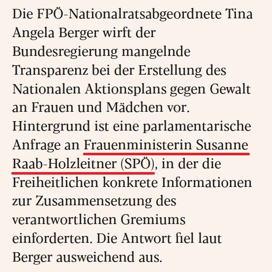 Auszug aus eXXpress-Artikel vom 13.7.2025:

Die FPÖ-Nationalratsabgeordnete Tina Angela Berger wirft der Bundesregierung mangelnde Transparenz bei der Erstellung des Nationalen Aktionsplans gegen Gewalt an Frauen und Mädchen vor. Hintergrund ist eine parlamentarische Anfrage an Frauenministerin Susanne Raab-Holzleitner (SPÖ), in der die Freiheitlichen konkrete Informationen zur Zusammensetzung des verantwortlichen Gremiums einforderten. Die Antwort fiel laut Berger ausweichend aus.