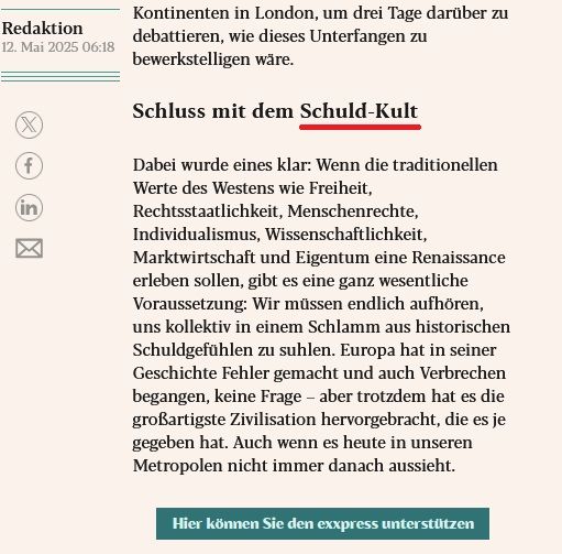 Auszug aus einem Meinungsbeitrag im eXXpress.

Unterstrichen ist der Begriff "Schuld-Kult" in einer Zwischen-Überschrift.

Der gesamte Textauszug im Screenshot lautet:
Im Februar dieses Jahres trafen einander über fünftausend Menschen aus allen Kontinenten in London, um drei Tage darüber zu debattieren, wie dieses Unterfangen zu bewerkstelligen wäre.

Schluss mit dem Schuld-Kult

Dabei wurde eines klar: Wenn die traditionellen Werte des Westens wie Freiheit, Rechtsstaatlichkeit, Menschenrechte, Individualismus, Wissenschaftlichkeit, Marktwirtschaft und Eigentum eine Renaissance erleben sollen, gibt es eine ganz wesentliche Voraussetzung: Wir müssen endlich aufhören, uns kollektiv in einem Schlamm aus historischen Schuldgefühlen zu suhlen. Europa hat in seiner Geschichte Fehler gemacht und auch Verbrechen begangen, keine Frage – aber trotzdem hat es die großartigste Zivilisation hervorgebracht, die es je gegeben hat. Auch wenn es heute in unseren Metropolen nicht immer danach aussieht.