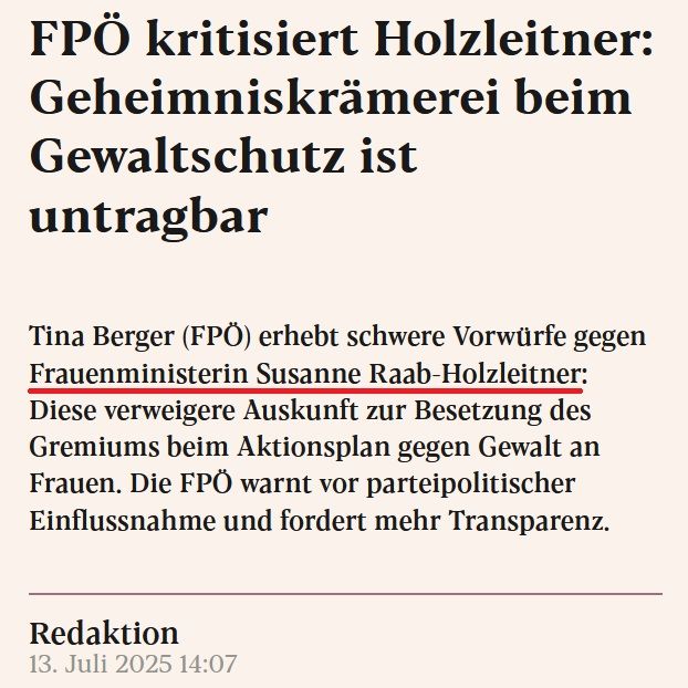 Auszug aus eXXpress-Artikel vom 13.7.2025:

FPÖ kritisiert Holzleitner: Geheimniskrämerei beim Gewaltschutz ist untragbar

Tina Berger (FPÖ) erhebt schwere Vorwürfe gegen Frauenministerin Susanne Raab-Holzleitner: Diese verweigere Auskunft zur Besetzung des Gremiums beim Aktionsplan gegen Gewalt an Frauen. Die FPÖ warnt vor parteipolitischer Einflussnahme und fordert mehr Transparenz.