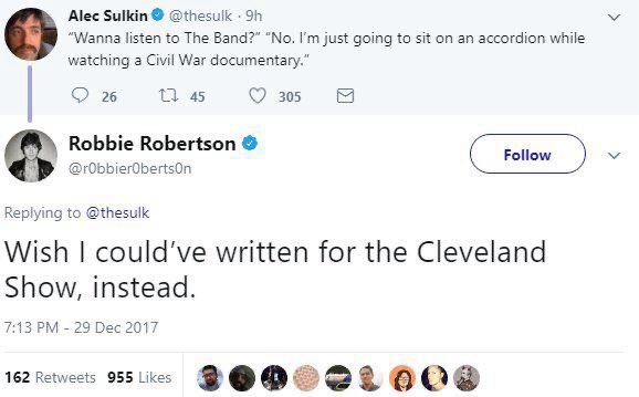 Alec Sulkin@ @thesulk • 9h
"Wanna listen to The Band?" "No. I'm just going to sit on an accordion while watching a Civil War documentary."

Robbie Robertson • @rObbierObertsOn
Replying to @thesulk
Wish I could've written for the Cleveland Show, instead.
7:13 PM - 29 Dec 2017