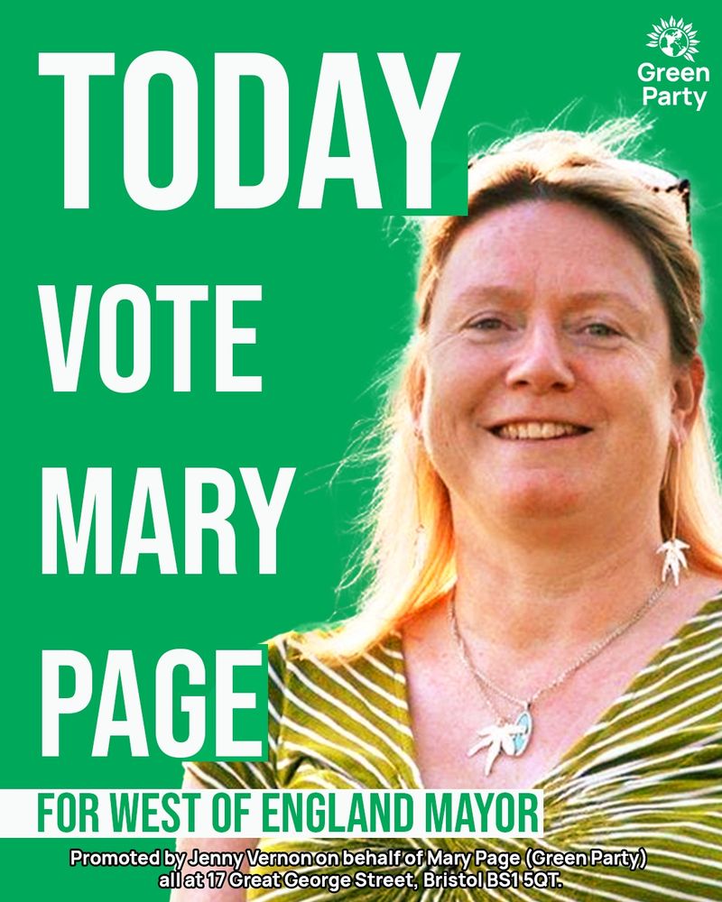 TODAY
Green Party
VOTE
MARY
PAGE
FOR WEST OF ENGLAND MAYOR
Promoted by Jenny Vernon on behalf of Mary Page (Green Party)
all at 17 Great George Street, Bristol BS1 5@T.