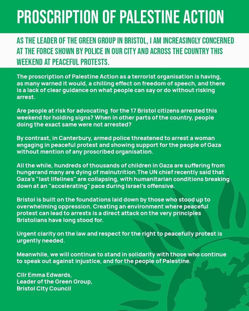 
Text Reads:

PROSCRIPTION OF PALESTINE ACTION

AS THE LEADER OF THE GREEN GROUP IN BRISTOL, TAM INCREASINGLY CONCERNED AT THE FORCE SHOWN BY POLICE IN OUR CITY AND ACROSS THE COUNTRY THIS WEEKEND AT PEACEFUL PROTESTS.
The proscription of Palestine Action as a terrorist organisation is having, as many warned it would, a chilling effect on freedom of speech, and there is a lack of clear guidance on what people can say or do without risking arrest.
Are people at risk for advocating for the 17 Bristol citizens arrested this weekend for holding signs? When in other parts of the country, people doing the exact same were not arrested?
By contrast, in Canterbury, armed police threatened to arrest a woman engaging in peaceful protest and showing support for the people of Gaza without mention of any proscribed organisation.
All the while, hundreds of thousands of children in Gaza are suffering from hungerand many are dying of malnutrition. The UN chief recently said that Gaza's "last lifelines" are collapsing, with humanitarian conditions breaking down at an "accelerating" pace during Israel's offensive.
Bristol is built on the foundations laid down by those who stood up to overwhelming oppression. Creating an environment where peaceful protest can lead to arrests is a direct attack on the very principles Bristolians have long stood for.
Urgent clarity on the law and respect for the right to peacefully protest is urgently needed.
Meanwhile, we will continue to stand in solidarity with those who continue to speak out against injustice, and for the people of Palestine.
Clir Emma Edwards,
Leader of the Green Group, Bristol City Council
