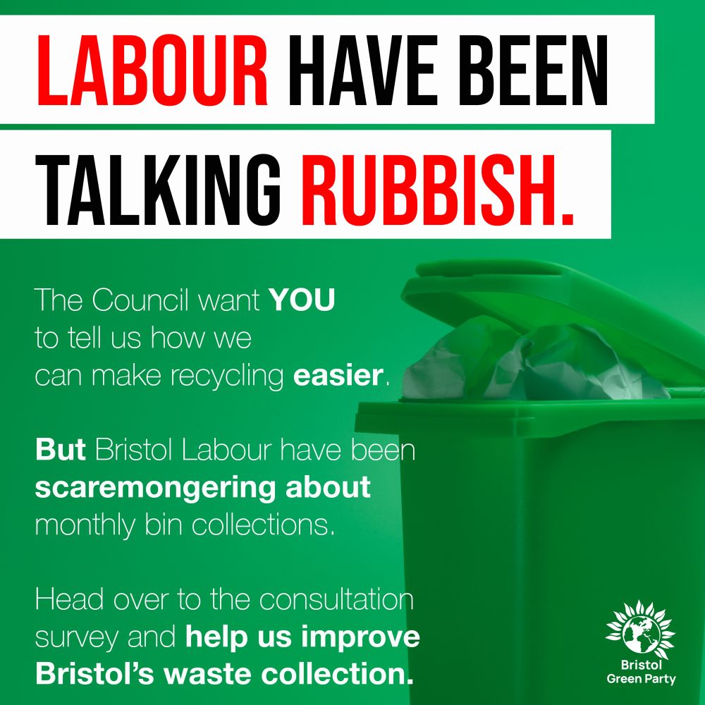 🚮 The Greens running Bristol City Council are determined to make recycling easier across Bristol, and want to hear from YOU on how to do this. 🚮

Put a lid on speculation, fill in the consultation.

LABOUR HAVE BEEN TALKING RUBBISH

The Council want YOU to tell us how we can make recycling easier. But Bristol Labour have been scaremongering about monthly bin collections. Head over to the consultation survey and help us improve Bristol's waste collection.
