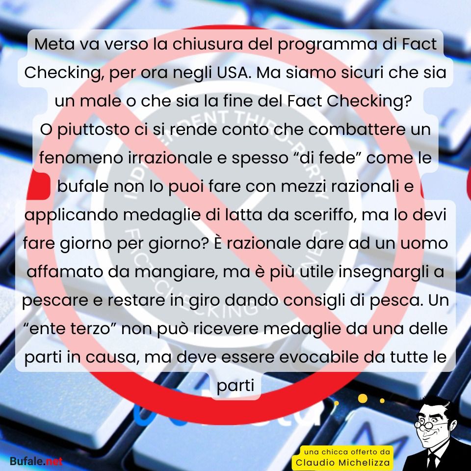 Meta va verso la chiusura del programma di Fact Checking, per ora negli USA. Ma siamo sicuri che sia un male o che sia la fine del Fact Checking? 
O piuttosto ci si rende conto che combattere un fenomeno irrazionale e spesso “di fede” come le bufale non lo puoi fare con mezzi razionali e applicando medaglie di latta da sceriffo, ma lo devi fare giorno per giorno? È razionale dare ad un uomo affamato da mangiare, ma è più utile insegnargli a pescare e restare in giro dando consigli di pesca. Un “ente terzo” non può ricevere medaglie da una delle parti in causa, ma deve essere evocabile da tutte le parti