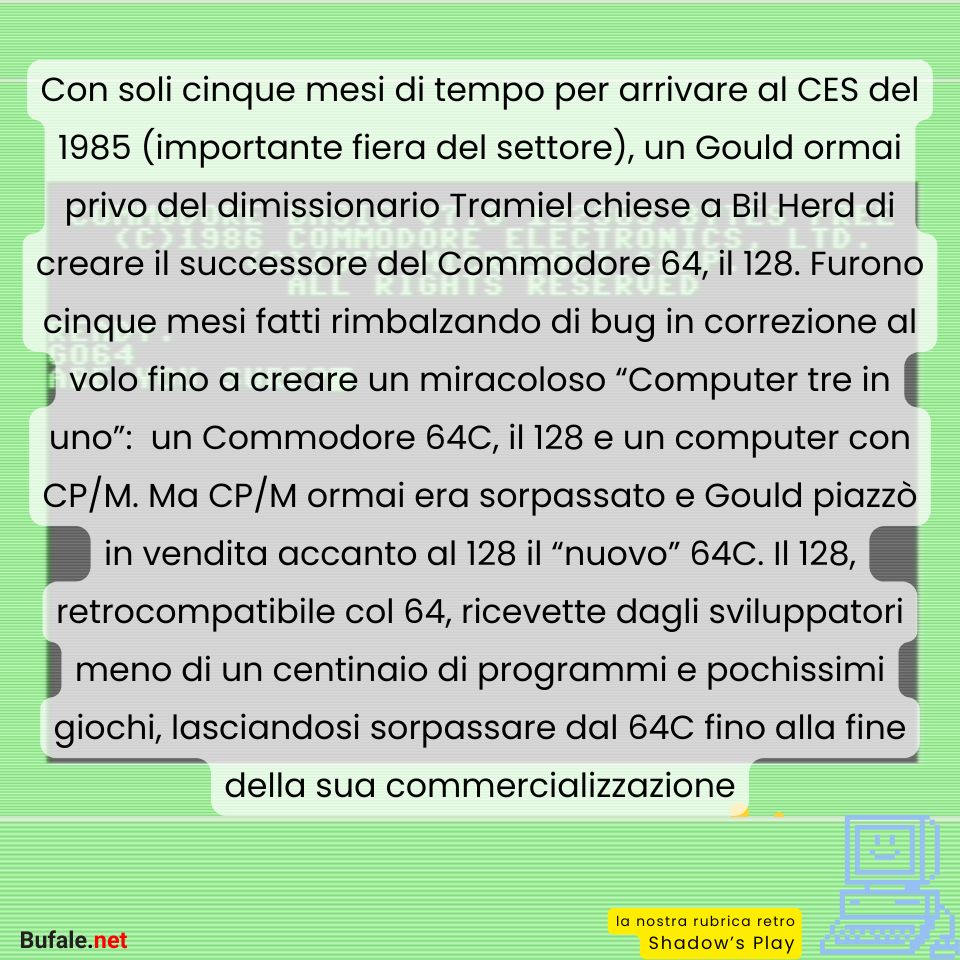 Con soli cinque mesi di tempo per arrivare al CES del 1985 (importante fiera del settore), un Gould ormai privo del dimissionario Tramiel chiese a Bil Herd di creare il successore del Commodore 64, il 128. Furono cinque mesi fatti rimbalzando di bug in correzione al volo fino a creare un miracoloso “Computer tre in uno”:  un Commodore 64C, il 128 e un computer con CP/M. Ma CP/M ormai era sorpassato e Gould piazzò in vendita accanto al 128 il “nuovo” 64C. Il 128, retrocompatibile col 64, ricevette dagli sviluppatori meno di un centinaio di programmi e pochissimi giochi, lasciandosi sorpassare dal 64C fino alla fine della sua commercializzazione