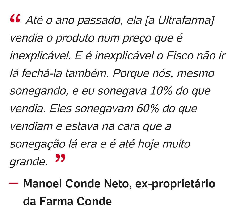 Até o ano passado, ela [a Ultrafarma] vendia o produto num preço que é inexplicável. E é inexplicável o Fisco não ir lá fechá-la também. Porque nós, mesmo sonegando, e eu sonegava 10% do que vendia. Eles sonegavam 60% do que vendiam e estava na cara que a sonegação lá era e é até hoje muito grande.
Manoel Conde Neto, ex-proprietário da Farma Conde