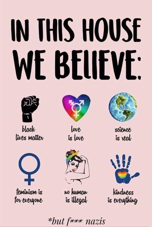 In this house we believe:

Schwarze Faust - black lives matter

Regenbogenherz mit biologischen Zeichen für männlich, weiblich, divers - love is love

Erdkugel - science is real

Biol. Zeichen weiblich - feminism is for everyone 

Frau mir geballter Faust - no human is illegal

Blauer Handabdruck mit Regenbogenherz - kindness is everything

Ganz unten

But f**k n***s