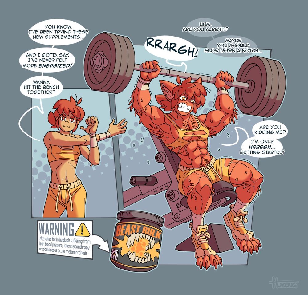 Three-panel comic showing a young woman transforming into an extremely muscular werewolf after consuming some suspiciously labelled workout supplements.
Panel 1: Our protagonist is shown in her untransformed state, wearing a tight gym outfit and limbering up while casting a cocky glance at the viewer.
Dialogue: You know, I've been trying these new supplements... And I gotta say, I've never felt more energized! Wanna hit the bench together?
Panel 2: close-up of a large jar of workout supplements bearing the name 'beast bulk', adorned with an image of a set of giant fangs.
Label: WARNING - Not suited for individuals suffering from high blood pressure, latent lycanthropy or spontaneous acute metamorphosis
Panel 3: Our protagonist is bench-pressing a massive barbell and sweating profusely while transforming into a remarkably muscular werewolf. Her body is covered in a layer of reddish, bristly fur, her ears have grown into a triangular, canine shape and her shoes have been torn open by a pair of large digitigrade hindpaws. Her face is contorted into a beastly snarl, showing an impressive set of sharp fangs.
Protagonist: RRARGH!
Unseen speaker: Uhm, are you alright? maybe you should slow down a notch...
Protagonist: Are you kidding me? I'm only... hrrrgh... getting started!