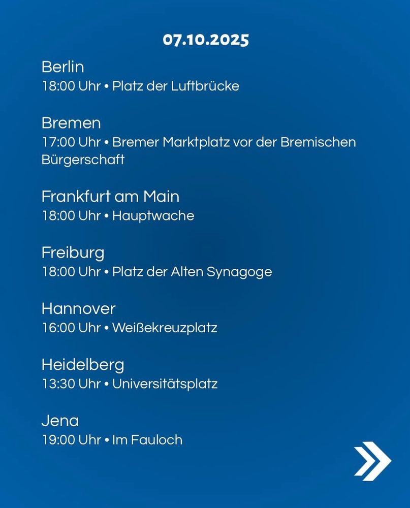 07.10.2025

Berlin
18:00Uhr.Platz der Luftbrücke

Bremen
17:00Uhr• Bremer Marktplatz vor der Bremischen Bürgerschaft

Frankfurt am Main 18:00Uhr.Hauptwache

Freiburg
18:00Uhr.Platzder Alten Synagoge

Hannover 16:00Uhr•Weißekreuzplatz

Heidelberg 13:30Uhr•Universitätsplatz
Jena 19:00Uhr lm Fauloch