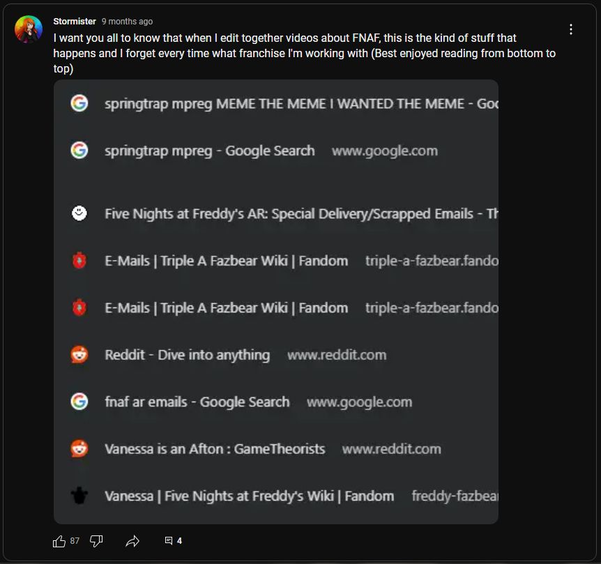 Youtube community post, Stormi saying "I want you all to know that when I edit together videos about FNAF, this is the kind of stuff that happens and I forget every time what franchise I'm working with (best enjoyed reading from bottom to top)" with an image of google search history, read from bottom to top: Vanessa, Vanessa is an Afton, fnaf ar emails, Reddit, E-mails | Triple A Fazbear wiki, Five nights at freddy's AR special delivery scrapped emails, springtrap mpreg, springtrap mpreg MEME THE MEME I WANTED THE MEME