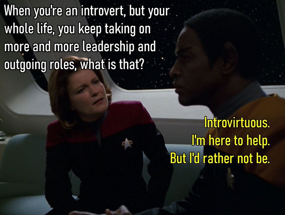 Meme with characters from Star Trek Voyager:
On the left, Captain Janeway looking inquisitive/confused with the caption: "When you're an introvert, but your whole life, you keep taking on more and more leadership and outgoing roles, what is that?"
On the right, Tuvok looking stoic as Vulcans do, with the caption: "Introvirtuous. I'm here to help. But I'd rather not be."