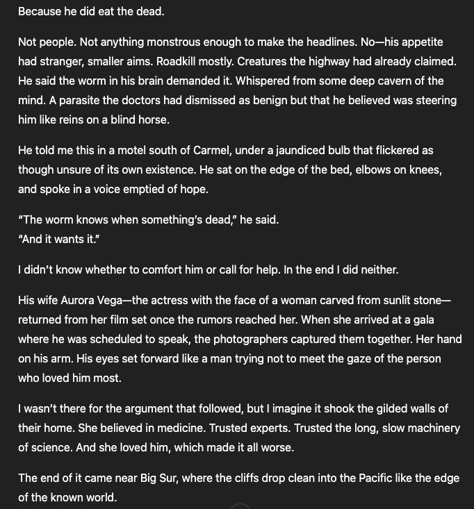 Because he did eat the dead.

Not people. Not anything monstrous enough to make the headlines. No—his appetite had stranger, smaller aims. Roadkill mostly. Creatures the highway had already claimed. He said the worm in his brain demanded it. Whispered from some deep cavern of the mind. A parasite the doctors had dismissed as benign but that he believed was steering him like reins on a blind horse.

He told me this in a motel south of Carmel, under a jaundiced bulb that flickered as though unsure of its own existence. He sat on the edge of the bed, elbows on knees, and spoke in a voice emptied of hope.

“The worm knows when something’s dead,” he said.
“And it wants it.”

I didn’t know whether to comfort him or call for help. In the end I did neither.

His wife Aurora Vega—the actress with the face of a woman carved from sunlit stone—returned from her film set once the rumors reached her. When she arrived at a gala where he was scheduled to speak, the photographers captured them together. Her hand on his arm. His eyes set forward like a man trying not to meet the gaze of the person who loved him most.

I wasn’t there for the argument that followed, but I imagine it shook the gilded walls of their home. She believed in medicine. Trusted experts. Trusted the long, slow machinery of science. And she loved him, which made it all worse.

The end of it came near Big Sur, where the cliffs drop clean into the Pacific like the edge of the known world.