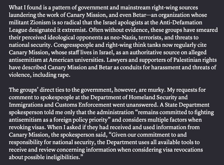 What I found is a pattern of government and mainstream right-wing sources laundering the work of Canary Mission, and even Betar—an organization whose militant Zionism is so radical that the Israel apologists at the Anti-Defamation League designated it extremist. Often without evidence, these groups have smeared their perceived ideological opponents as neo-Nazis, terrorists, and threats to national security. Congresspeople and right-wing think tanks now regularly cite Canary Mission, whose staff lives in Israel, as an authoritative source on alleged antisemitism at American universities. Lawyers and supporters of Palestinian rights have described Canary Mission and Betar as conduits for harassment and threats of violence, including rape. The groups’ direct ties to the government, however, are murky. My requests for comment to spokespeople at the Department of Homeland Security and Immigrations and Customs Enforcement went unanswered. A State Department spokesperson told me only that the administration “remains committed to fighting antisemitism as a foreign policy priority” and considers multiple factors when revoking visas. When I asked if they had received and used information from Canary Mission, the spokesperson said, “Given our commitment to and responsibility for national security, the Department uses all available tools to receive and review concerning information when considering visa revocations about possible ineligibilities.”