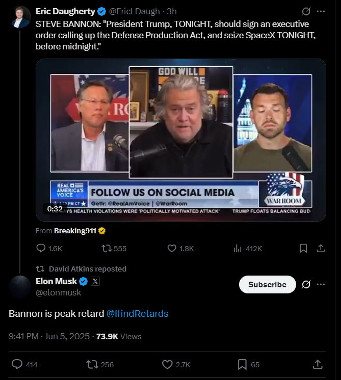 Eric Daugherty
@EriclDaugh - 3h
STEVE BANNON: "President Trump, TONIGHT, should sign an executive order calling up the Defense Production Act, and seize SpaceX TONIGHT, before midnight."
RO
REAL D
AMERICA'S
VOICE
FOLLOW US ON SOCIAL MEDIA
Gettr: @RealAmVoice | @WarRoom
0:32 /S HEALTH VIOLATIONS WERE POLITICALLY MOTIVATED ATTACK
WAR ROOM
TRUMP FLOATS BALANCING BUD
From Breaking911 &
1.6K
17 555
• 1.8K|
t David Atkins reposted
Elon Musk
X
@elonmusk
Bannon is peak retard @IfindRetards
9:41 PM - Jun 5, 2025 - 73.9K Views
Il 412K
Subscribe
414
L, 256
2.7K
