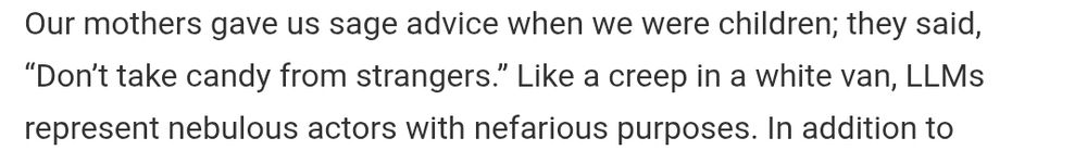 Our mothers gave us sage advice when we were children; they said, "Don't take candy from strangers." Like a creep in a white van, LLMs represent nebulous actors with nefarious purposes. In addition to
