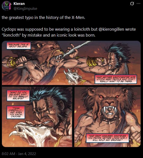 A tweet from Kieran, @KingPulse

the greatest typo in the history of the X-Men. 

Cyclops was supposed to be wearing a loincloth but @kierongillen wrote “lioncloth” by mistake and an iconic look was born.

The image is a clip from an X-Men comic where Wolverine and Cyclops, implicitly without their powers, are fighting in caveman-chic. Cyclops is wearing a lion's pelt that covers his eyes, apparently erroneously, but the resulting art makes it work amazingly, with the pelt's eyes glowing red.