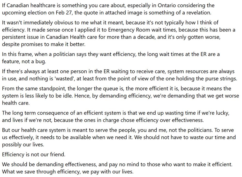 If Canadian healthcare is something you care about, especially in Ontario considering the upcoming election on Feb 27, the quote in attached image is something of a revelation.
It wasn't immediately obvious to me what it meant, because it's not typically how I think of efficiency. It made sense once I applied it to Emergency Room wait times, because this has been a persistent issue in Canadian Health care for more than a decade, and it's only gotten worse, despite promises to make it better. 
In this frame, when a politician says they want efficiency, the long wait times at the ER are a feature, not a bug.
If there's always at least one person in the ER waiting to receive care, system resources are always in use, and nothing is 'wasted', at least from the point of view of the one holding the purse strings.
From the same standpoint, the longer the queue is, the more efficient it is, because it means the system is less likely to be idle. Hence, by demanding efficiency, we're demanding that we get worse health care.
The long term consequence of an efficient system is that we end up wasting time if we're lucky, and lives if we're not, because the ones in charge chose efficiency over effectiveness.
But our health care system is meant to serve the people, you and me, not the politicians. To serve us effectively, it needs to be available when we need it. We should not have to waste our time and possibly our lives.
Efficiency is not our friend.
We should be demanding effectiveness, and pay no mind to those who want to make it efficient. What we save through efficiency, we pay with our lives.