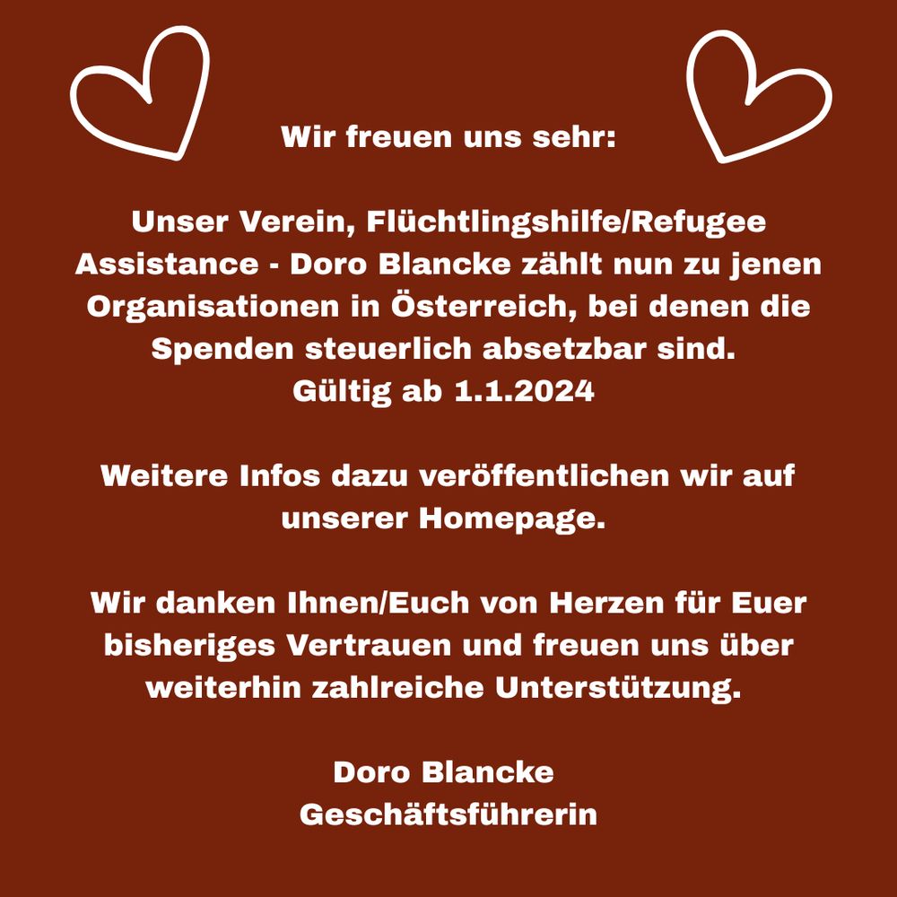 Wir freuen uns sehr:
Unser Verein, Flüchtlingshilfe/Refugee
Assistance - Doro Blancke zählt nun zu jenen Organisationen in Österreich, bei denen die Spenden steuerlich absetzbar sind.
Gültig ab 1.1.2024
Weitere Infos dazu veröffentlichen wir auf unserer Homepage.
Wir danken Ihnen/Euch von Herzen für Euer bisheriges Vertrauen und freuen uns über weiterhin zahlreiche Unterstützung-
Doro Blancke
Geschäftsführerin