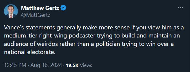 Matthew Gertz
@MattGertz

Vance’s statements generally make more sense if you view him as a medium-tier right-wing podcaster trying to build and maintain an audience of weirdos rather than a politician trying to win over a national electorate.

12:45 PM · Aug 16, 2024 · 19.5K Views