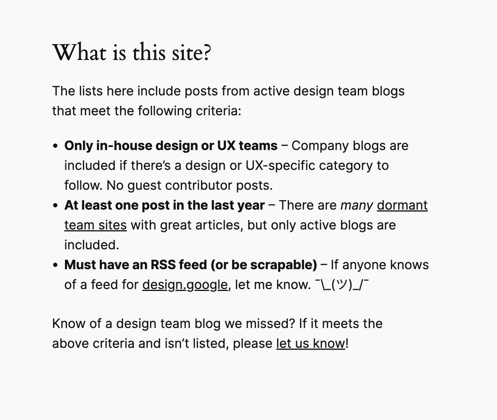 Screenshot of text from teamdesign.team:
What is this site?
The lists here include posts from active design team blogs that meet the following criteria:
Only in-house design or UX teams – Company blogs are included if there’s a design or UX-specific category to follow. No guest contributor posts.
At least one post in the last year – There are many dormant team sites with great articles, but only active blogs are included.
Must have an RSS feed (or be scrapable) – If anyone knows of a feed for design.google, let me know.
Know of a design team blog we missed? If it meets the above criteria and isn’t listed, please let us know!