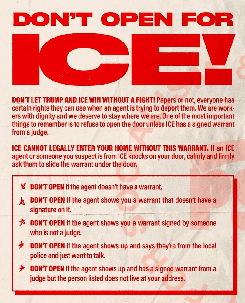 DON'T OPEN FOR ICE

Papers or not, everyone has certain rights they can use when an agent is trying to deport them. We are work-ers with dignity and we deserve to stay where we are. One of the most important things to remember is to refuse to open the door unless ICE has a signed warrant from a judge.

ICE CANNOT LEGALLY ENTER YOUR HOME WITHOUT THIS WARRANT. If an ICE agent or someone you suspect is from ICE knocks on your door, calmly and firmly ask them to slide the warrant under the door.

* DON'T OPEN if the agent doesn't have a warrant.
* DON'T OPEN If the agent shows you a warrant that doesn't have a signature on it.
* DON'T OPEN If the agent shows you a warrant signed by someone who is not a judge.
* DON'T OPEN If the agent shows up and says they're from the local police and just want to talk.
* DON'T OPEN If the agent shows up and has a signed warrant from a judge but the person listed does not live at your address.